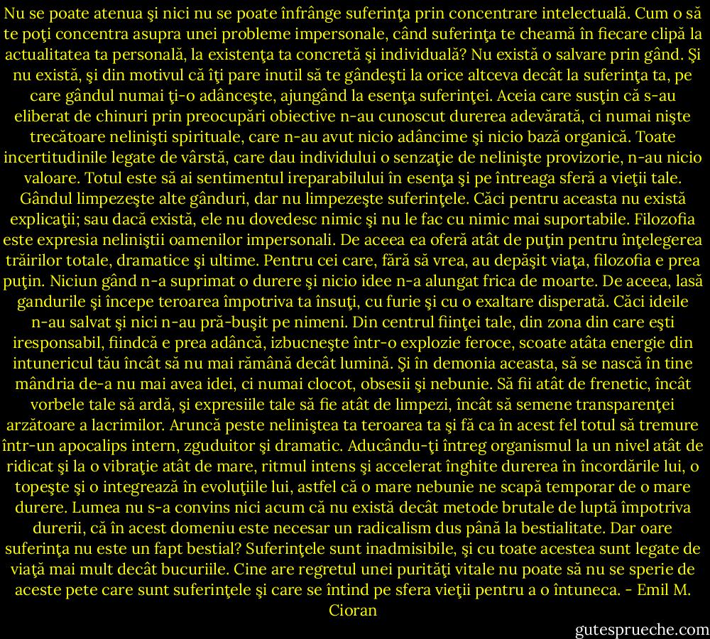 Nu se poate atenua şi nici nu se poate înfrânge suferinţa prin concentrare intelectuală. Cum o să te poţi concentra asupra unei probleme impersonale, când suferinţa te cheamă în fiecare clipă la actualitatea ta personală, la existenţa ta concretă şi individuală? Nu există o salvare prin gând. Şi nu există, şi din motivul că îţi pare inutil să te gândeşti la orice altceva decât la suferinţa ta, pe care gândul numai ţi-o adânceşte, ajungând la esenţa suferinţei. Aceia care susţin că s-au eliberat de chinuri prin preocupări obiective n-au cunoscut durerea adevărată, ci numai nişte trecătoare nelinişti spirituale, care n-au avut nicio adâncime şi nicio bază organică. Toate incertitudinile legate de vârstă, care dau individului o senzaţie de nelinişte provizorie, n-au nicio valoare. Totul este să ai sentimentul ireparabilului în esenţa şi pe întreaga sferă a vieţii tale. Gândul limpezeşte alte gânduri, dar nu limpezeşte suferinţele. Căci pentru aceasta nu există explicaţii; sau dacă există, ele nu dovedesc nimic şi nu le fac cu nimic mai suportabile. Filozofia este expresia neliniştii oamenilor impersonali. De aceea ea oferă atât de puţin pentru înţelegerea trăirilor totale, dramatice şi ultime. Pentru cei care, fără să vrea, au depăşit viaţa, filozofia e prea puţin. Niciun gând n-a suprimat o durere şi nicio idee n-a alungat frica de moarte. De aceea, lasă gandurile şi începe teroarea împotriva ta însuţi, cu furie şi cu o exaltare disperată. Căci ideile n-au salvat şi nici n-au pră-buşit pe nimeni. Din centrul fiinţei tale, din zona din care eşti iresponsabil, fiindcă e prea adâncă, izbucneşte într-o explozie feroce, scoate atâta energie din intunericul tău încât să nu mai rămână decât lumină. Şi în demonia aceasta, să se nască în tine mândria de-a nu mai avea idei, ci numai clocot, obsesii şi nebunie. Să fii atât de frenetic, încât vorbele tale să ardă, şi expresiile tale să fie atât de limpezi, încât să semene transparenţei arzătoare a lacrimilor. Aruncă peste neliniştea ta teroarea ta şi fă ca în acest fel totul să tremure într-un apocalips intern, zguduitor şi dramatic. Aducându-ţi întreg organismul la un nivel atât de ridicat şi la o vibraţie atât de mare, ritmul intens şi accelerat înghite durerea în încordările lui, o topeşte şi o integrează în evoluţiile lui, astfel că o mare nebunie ne scapă temporar de o mare durere. Lumea nu s-a convins nici acum că nu există decât metode brutale de luptă împotriva durerii, că în acest domeniu este necesar un radicalism dus până la bestialitate. Dar oare suferinţa nu este un fapt bestial? Suferinţele sunt inadmisibile, şi cu toate acestea sunt legate de viaţă mai mult decât bucuriile. Cine are regretul unei purităţi vitale nu poate să nu se sperie de aceste pete care sunt suferinţele şi care se întind pe sfera vieţii pentru a o întuneca. - Emil M. Cioran