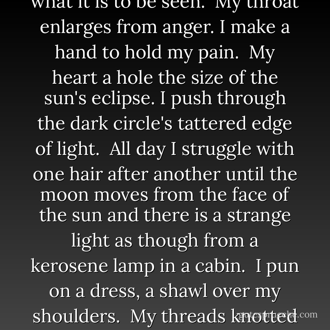 Solar Eclipse<br /><br />Each morning<br />I wake invisible.<br /><br />I make a needle<br />from a porcupine quill,<br />sew feet to legs,<br />lift spine onto my thighs.<br /><br />I put on my rib and collarbone.<br /><br />I pin an ear to my head,<br />hear the waxwing's yellow cry.<br />I open my mouth for purple berries,<br />stick on periwinkle eyes.<br /><br />I almost know what it is to be seen.<br /><br />My throat enlarges from anger.<br />I make a hand to hold my pain.<br /><br />My heart a hole the size of the sun's eclipse.<br />I push through the dark circle's<br />tattered edge of light.<br /><br />All day I struggle with one hair after another<br />until the moon moves from the face of the sun<br />and there is a strange light<br />as though from a kerosene lamp in a cabin.<br /><br />I pun on a dress,<br />a shawl over my shoulders.<br /><br />My threads knotted and scissors gleaming.<br /><br />Now I know I am seen.<br />I have a shadow.<br /><br />I extend my arms,<br />dance and chant in the sun's new light.<br /><br />I put a hat and coat on my shadow,<br />another larger dress.<br />I put on more shawls and blouses and underskirts<br />until even the shadow has substance - Diane Glancy