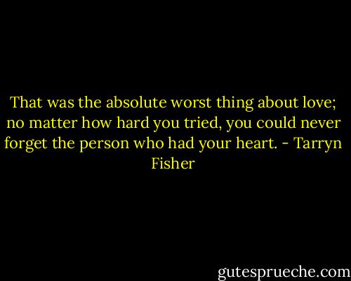 That was the absolute worst thing about love; no matter how hard you tried, you could never forget the person who had your heart. - Tarryn Fisher