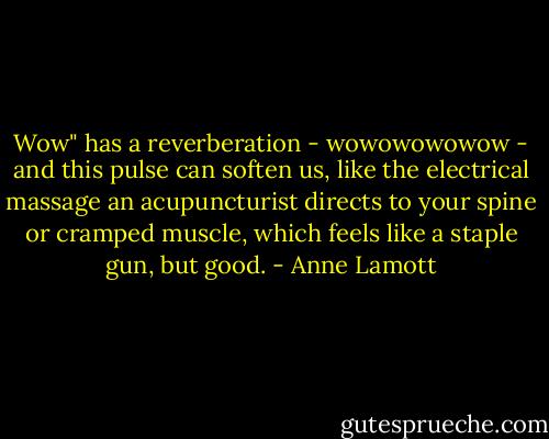 Wow" has a reverberation - wowowowowow - and this pulse can soften us, like the electrical massage an acupuncturist directs to your spine or cramped muscle, which feels like a staple gun, but good. - Anne Lamott