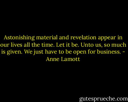 Astonishing material and revelation appear in our lives all the time. Let it be. Unto us, so much is given. We just have to be open for business. - Anne Lamott