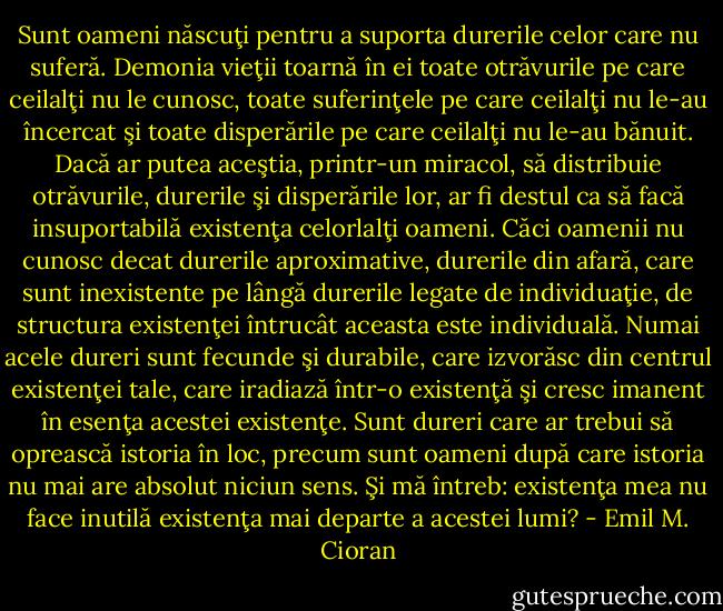 Sunt oameni născuţi pentru a suporta durerile celor care nu suferă. Demonia vieţii toarnă în ei toate otrăvurile pe care ceilalţi nu le cunosc, toate suferinţele pe care ceilalţi nu le-au încercat şi toate disperările pe care ceilalţi nu le-au bănuit. Dacă ar putea aceştia, printr-un miracol, să distribuie otrăvurile, durerile şi disperările lor, ar fi destul ca să facă insuportabilă existenţa celorlalţi oameni. Căci oamenii nu cunosc decat durerile aproximative, durerile din afară, care sunt inexistente pe lângă durerile legate de individuaţie, de structura existenţei întrucât aceasta este individuală. Numai acele dureri sunt fecunde şi durabile, care izvorăsc din centrul existenţei tale, care iradiază într-o existenţă şi cresc imanent în esenţa acestei existenţe. Sunt dureri care ar trebui să oprească istoria în loc, precum sunt oameni după care istoria nu mai are absolut niciun sens. Şi mă întreb: existenţa mea nu face inutilă existenţa mai departe a acestei lumi? - Emil M. Cioran