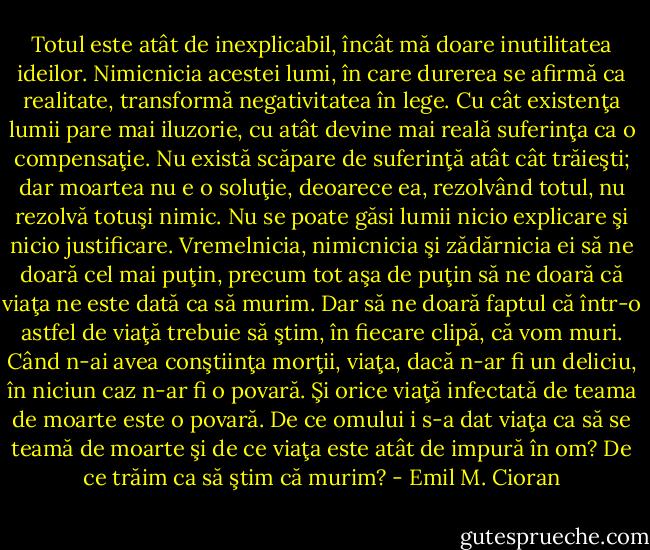 Totul este atât de inexplicabil, încât mă doare inutilitatea ideilor. Nimicnicia acestei lumi, în care durerea se afirmă ca realitate, transformă negativitatea în lege. Cu cât existenţa lumii pare mai iluzorie, cu atât devine mai reală suferinţa ca o compensaţie. Nu există scăpare de suferinţă atât cât trăieşti; dar moartea nu e o soluţie, deoarece ea, rezolvând totul, nu rezolvă totuşi nimic. Nu se poate găsi lumii nicio explicare şi nicio justificare. Vremelnicia, nimicnicia şi zădărnicia ei să ne doară cel mai puţin, precum tot aşa de puţin să ne doară că viaţa ne este dată ca să murim. Dar să ne doară faptul că într-o astfel de viaţă trebuie să ştim, în fiecare clipă, că vom muri. Când n-ai avea conştiinţa morţii, viaţa, dacă n-ar fi un deliciu, în niciun caz n-ar fi o povară. Şi orice viaţă infectată de teama de moarte este o povară. De ce omului i s-a dat viaţa ca să se teamă de moarte şi de ce viaţa este atât de impură în om? De ce trăim ca să ştim că murim? - Emil M. Cioran