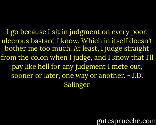 I go because I sit in judgment on every poor, ulcerous bastard I know. Which in itself doesn't bother me too much. At least, I judge straight from the colon when I judge, and I know that I'll pay like hell for any judgment I mete out, sooner or later, one way or another. - J.D. Salinger