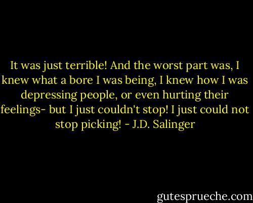 It was just terrible! And the worst part was, I knew what a bore I was being, I knew how I was depressing people, or even hurting their feelings- but I just couldn't stop! I just could not stop picking! - J.D. Salinger