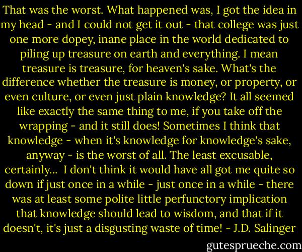 That was the worst. What happened was, I got the idea in my head - and I could not get it out - that college was just one more dopey, inane place in the world dedicated to piling up treasure on earth and everything. I mean treasure is treasure, for heaven's sake. What's the difference whether the treasure is money, or property, or even culture, or even just plain knowledge? It all seemed like exactly the same thing to me, if you take off the wrapping - and it still does! Sometimes I think that knowledge - when it's knowledge for knowledge's sake, anyway - is the worst of all. The least excusable, certainly...<br /><br />I don't think it would have all got me quite so down if just once in a while - just once in a while - there was at least some polite little perfunctory implication that knowledge should lead to wisdom, and that if it doesn't, it's just a disgusting waste of time! - J.D. Salinger