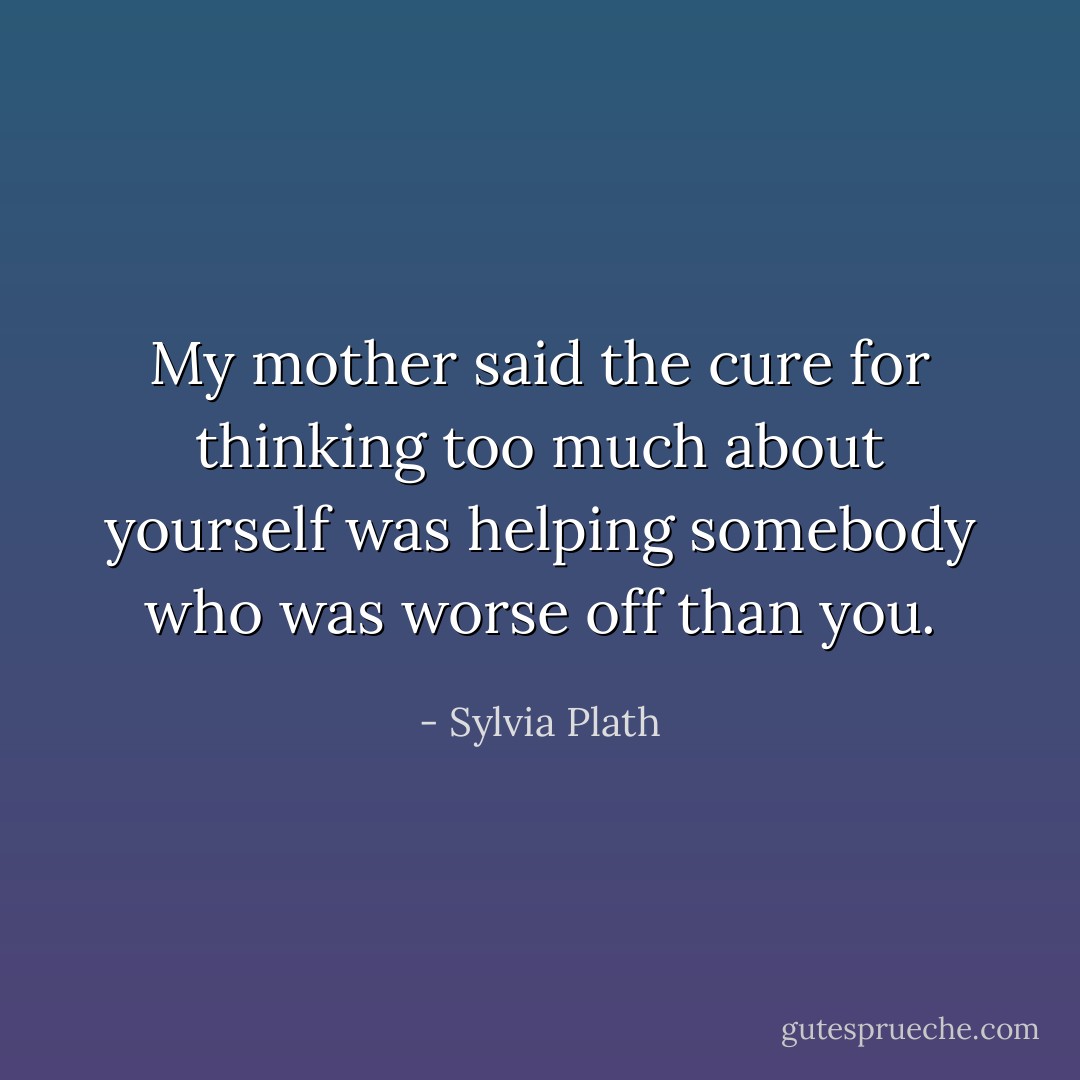 My mother said the cure for thinking too much about yourself was helping somebody who was worse off than you. - Sylvia Plath