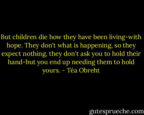 But children die how they have been living-with hope. They don't what is happening, so they expect nothing, they don't ask you to hold their hand-but you end up needing them to hold yours. - Téa Obreht