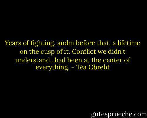Years of fighting, andm before that, a lifetime on the cusp of it. Conflict we didn't understand...had been at the center of everything. - Téa Obreht