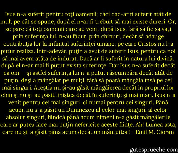 Isus n-a suferit pentru toţi oamenii; căci dac-ar fi suferit atât de mult pe cât se spune, după el n-ar fi trebuit să mai existe dureri. Or, se pare că toţi oamenii care au venit după Isus, fără să fie salvaţi prin suferinţa lui, n-au făcut, prin chinuri, decât să adauge contribuţia lor la infinitul suferinţei umane, pe care Cristos nu l-a putut realiza. Într-adevăr, puţin a avut de suferit Isus, pentru ca noi să mai avem atâta de îndurat. Dacă ar fi suferit în natura lui divină, după el n-ar mai fi putut exista suferinţe. Dar Isus n-a suferit decât ca om — şi astfel suferinţa lui n-a putut răscumpăra decât atât de puţin, deşi a mângâiat pe mulţi, fără să poată mângâia însă pe cei mai singuri. Aceştia nu şi-au găsit mângâierea decât în propriul lor chin şi nu şi-au găsit liniştea decât în suferinţe şi mai mari. Isus n-a venit pentru cei mai singuri, ci numai pentru cei singuri. Până acum, nu s-a găsit un Dumnezeu al celor mai singuri, al celor absolut singuri, fiindcă până acum nimeni n-a găsit mângâierile care ar putea face mai puţin nefericite aceste fiinţe. Ah! Lumea asta, care nu şi-a găsit până acum decât un mântuitor! - Emil M. Cioran