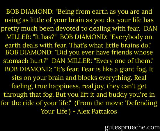 BOB DIAMOND: "Being from earth as you are and using as little of your brain as you do, your life has pretty much been devoted to dealing with fear.<br /><br />DAN MILLER: "It has?"<br /><br />BOB DIAMOND: "Everybody on earth deals with fear. That's what little brains do."<br /><br />BOB DIAMOND: "Did you ever have friends whose stomach hurt?"<br /><br />DAN MILLER: "Every one of them."<br /><br />BOB DIAMOND: "It's fear. Fear is like a giant fog. It sits on your brain and blocks everything. Real feeling, true happiness, real joy, they can't get through that fog. But you lift it and buddy you're in for the ride of your life."<br /><br />(From the movie 'Defending Your Life') - Alex Pattakos