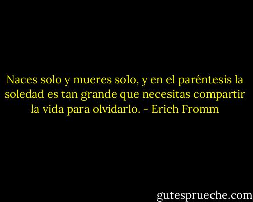 Naces solo y mueres solo, y en el paréntesis la soledad es tan grande que necesitas compartir la vida para olvidarlo. - Erich Fromm