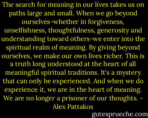 The search for meaning in our lives takes us on paths large and small. When we go beyond ourselves-whether in forgiveness, unselfishness, thoughtfulness, generosity and understanding toward others-we enter into the spiritual realm of meaning. By giving beyond ourselves, we make our own lives richer. This is a truth long understood at the heart of all meaningful spiritual traditions. It's a mystery that can only be experienced. And when we do experience it, we are in the heart of meaning. We are no longer a prisoner of our thoughts. - Alex Pattakos