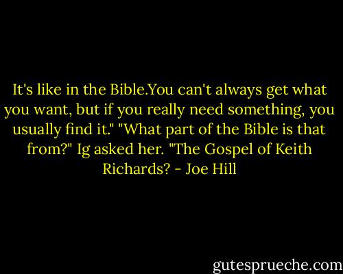 It's like in the Bible.You can't always get what you want, but if you really need something, you usually find it."<br />"What part of the Bible is that from?" Ig asked her. "The Gospel of Keith Richards? - Joe Hill