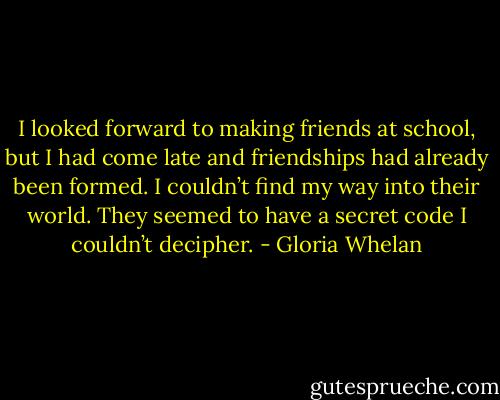 I looked forward to making friends at school, but I had come late and friendships had already been formed. I couldn’t find my way into their world. They seemed to have a secret code I couldn’t decipher. - Gloria Whelan
