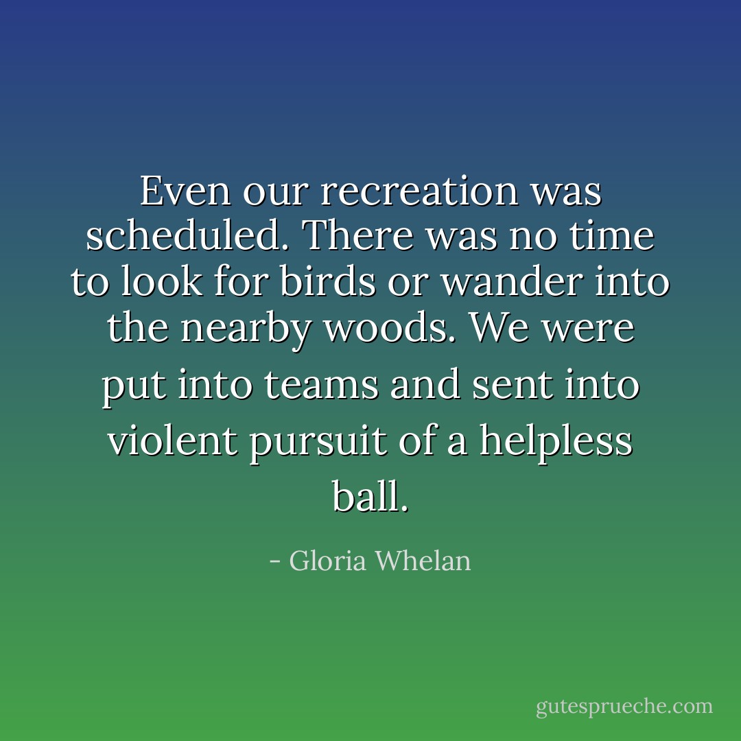 Even our recreation was scheduled. There was no time to look for birds or wander into the nearby woods. We were put into teams and sent into violent pursuit of a helpless ball. - Gloria Whelan