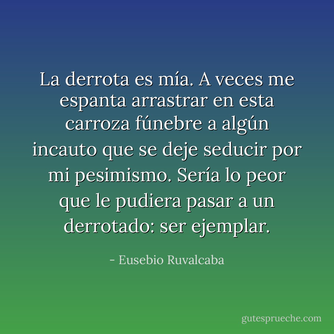 La derrota es mía. A veces me espanta arrastrar en esta carroza fúnebre a algún incauto que se deje seducir por mi pesimismo. Sería lo peor que le pudiera pasar a un derrotado: ser ejemplar. - Eusebio Ruvalcaba