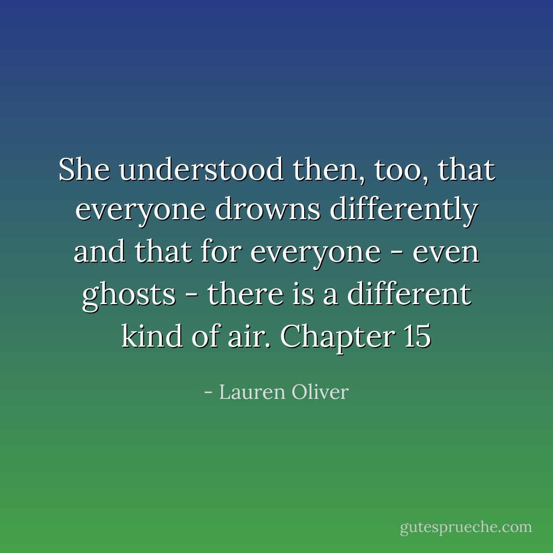She understood then, too, that everyone drowns differently and that for everyone - even ghosts - there is a different kind of air. Chapter 15 - Lauren Oliver