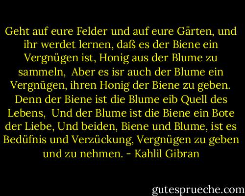 Geht auf eure Felder und auf eure Gärten, und ihr werdet lernen, daß es der Biene ein Vergnügen ist, Honig aus der Blume zu sammeln, <br />Aber es isr auch der Blume ein Vergnügen, ihren Honig der Biene zu geben.<br />Denn der Biene ist die Blume eib Quell des Lebens, <br />Und der Blume ist die Biene ein Bote der Liebe,<br />Und beiden, Biene und Blume, ist es Bedüfnis und Verzückung, Vergnügen zu geben und zu nehmen. - Kahlil Gibran