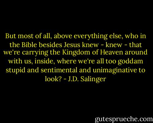 But most of all, above everything else, who in the Bible besides Jesus knew - knew - that we're carrying the Kingdom of Heaven around with us, inside, where we're all too goddam stupid and sentimental and unimaginative to look? - J.D. Salinger