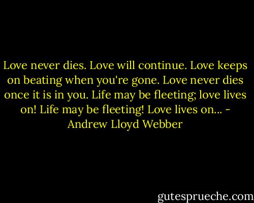 Love never dies. Love will continue. Love keeps on beating when you're gone. Love never dies once it is in you. Life may be fleeting; love lives on! Life may be fleeting! Love lives on... - Andrew Lloyd Webber