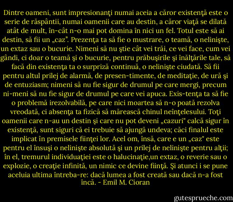 Dintre oameni, sunt impresionanţi numai aceia a căror existenţă este o serie de răspântii, numai oamenii care au destin, a căror viaţă se dilată atât de mult, în-cât n-o mai pot domina în nici un fel. Totul este să ai destin, să fii un „caz’’. Prezenţa ta să fie o mustrare, o teamă, o nelinişte, un extaz sau o bucurie. Nimeni să nu ştie cât vei trăi, ce vei face, cum vei gândi, ci doar o teamă şi o bucurie, pentru prăbuşirile şi înălţările tale, să facă din existenţa ta o surpriză continuă, o nelinişte ciudată. Să fii pentru altul prilej de alarmă, de presen-timente, de meditaţie, de ură şi de entuziasm; nimeni să nu fie sigur de drumul pe care mergi, precum ni-meni să nu fie sigur de drumul pe care vei apuca. Exis-tenţa ta să fie o problemă irezolvabilă, pe care nici moartea să n-o poată rezolva vreodată, ci absenţa ta fizică să mărească chinul neînţelesului. Toţi oamenii care n-au un destin şi care nu pot deveni „cazuri" calcă sigur în existenţă, sunt siguri că ei trebuie să ajungă undeva; căci finalul este implicat în premisele fiinţei lor. Acel om, însă, care e un „caz" este pentru el însuşi o nelinişte absolută şi un prilej de nelinişte pentru alţii; în el, tremurul individuaţiei este o halucinaţie,un extaz, o reverie sau o explozie, o creaţie infinită, un nimic ce devine fiinţă. Şi atunci i se pune aceluia ultima întreba-re: dacă lumea a fost creată sau dacă n-a fost încă. - Emil M. Cioran
