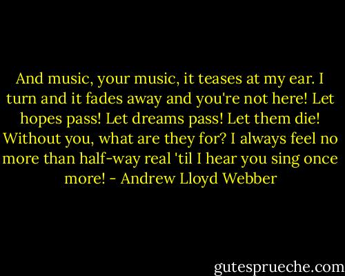 And music, your music, it teases at my ear. I turn and it fades away and you're not here! Let hopes pass! Let dreams pass! Let them die! Without you, what are they for? I always feel no more than half-way real 'til I hear you sing once more! - Andrew Lloyd Webber