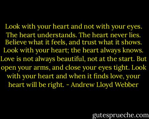 Look with your heart and not with your eyes. The heart understands. The heart never lies. Believe what it feels, and trust what it shows. Look with your heart; the heart always knows. Love is not always beautiful, not at the start. But open your arms, and close your eyes tight. Look with your heart and when it finds love, your heart will be right. - Andrew Lloyd Webber