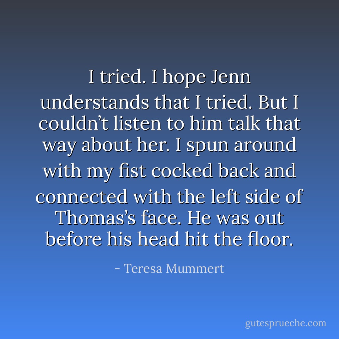 I tried. I hope Jenn understands that I tried. But I couldn’t listen to him talk that way about her. I spun around with my fist cocked back and connected with the left side of Thomas’s face. He was out before his head hit the floor. - Teresa Mummert