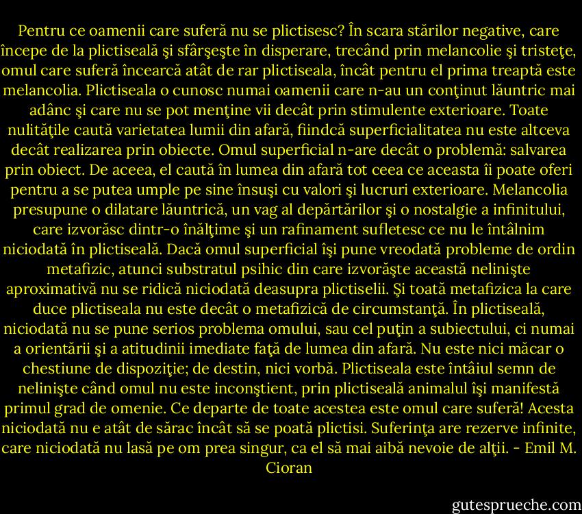 Pentru ce oamenii care suferă nu se plictisesc? În scara stărilor negative, care începe de la plictiseală şi sfârşeşte în disperare, trecând prin melancolie şi tristeţe, omul care suferă încearcă atât de rar plictiseala, încât pentru el prima treaptă este melancolia. Plictiseala o cunosc numai oamenii care n-au un conţinut lăuntric mai adânc şi care nu se pot menţine vii decât prin stimulente exterioare. Toate nulităţile caută varietatea lumii din afară, fiindcă superficialitatea nu este altceva decât realizarea prin obiecte. Omul superficial n-are decât o problemă: salvarea prin obiect. De aceea, el caută în lumea din afară tot ceea ce aceasta îi poate oferi pentru a se putea umple pe sine însuşi cu valori şi lucruri exterioare. Melancolia presupune o dilatare lăuntrică, un vag al depărtărilor şi o nostalgie a infinitului, care izvorăsc dintr-o înălţime şi un rafinament sufletesc ce nu le întâlnim niciodată în plictiseală. Dacă omul superficial îşi pune vreodată probleme de ordin metafizic, atunci substratul psihic din care izvorăşte această nelinişte aproximativă nu se ridică niciodată deasupra plictiselii. Şi toată metafizica la care duce plictiseala nu este decât o metafizică de circumstanţă. În plictiseală, niciodată nu se pune serios problema omului, sau cel puţin a subiectului, ci numai a orientării şi a atitudinii imediate faţă de lumea din afară. Nu este nici măcar o chestiune de dispoziţie; de destin, nici vorbă. Plictiseala este întâiul semn de nelinişte când omul nu este inconştient, prin plictiseală animalul îşi manifestă primul grad de omenie. Ce departe de toate acestea este omul care suferă! Acesta niciodată nu e atât de sărac încât să se poată plictisi. Suferinţa are rezerve infinite, care niciodată nu lasă pe om prea singur, ca el să mai aibă nevoie de alţii. - Emil M. Cioran