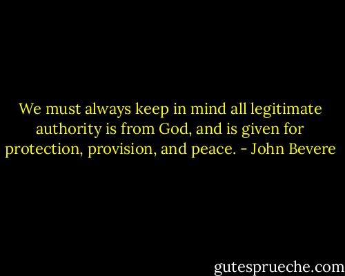 We must always keep in mind all legitimate authority is from God, and is given for protection, provision, and peace. - John Bevere