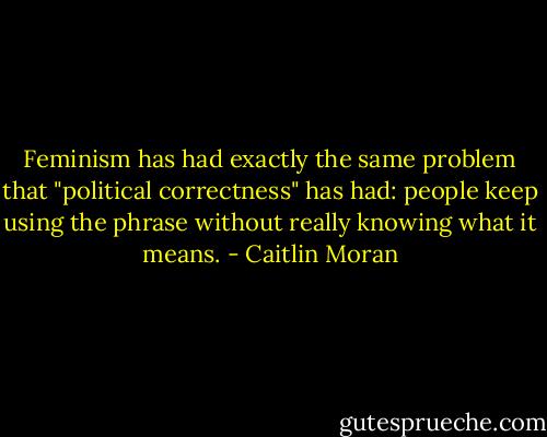 Feminism has had exactly the same problem that "political correctness" has had: people keep using the phrase without really knowing what it means. - Caitlin Moran