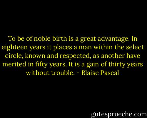 To be of noble birth is a great advantage. In eighteen years it places a man within the select circle, known and respected, as another have merited in fifty years. It is a gain of thirty years without trouble. - Blaise Pascal