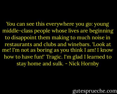 You can see this everywhere you go: young middle-class people whose lives are beginning to disappoint them making to much noise in restaurants and clubs and winebars. 'Look at me! I'm not as boring as you think I am! I know how to have fun!' Tragic. I'm glad I learned to stay home and sulk. - Nick Hornby