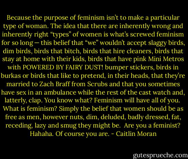 Because the purpose of feminism isn’t to make a particular type of woman. The idea that there are inherently wrong and inherently right “types” of women is what’s screwed feminism for so long — this belief that “we” wouldn’t accept slaggy birds, dim birds, birds that bitch, birds that hire cleaners, birds that stay at home with their kids, birds that have pink Mini Metros with POWERED BY FAIRY DUST! bumper stickers, birds in burkas or birds that like to pretend, in their heads, that they’re married to Zach Braff from Scrubs and that you sometimes have sex in an ambulance while the rest of the cast watch and, latterly, clap. You know what? Feminism will have all of you.<br /><br />What is feminism? Simply the belief that women should be as free as men, however nuts, dim, deluded, badly dressed, fat, receding, lazy and smug they might be.<br /><br />Are you a feminist? Hahaha. Of course you are. - Caitlin Moran