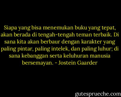 Siapa yang bisa menemukan buku yang tepat, akan berada di tengah-tengah teman terbaik. Di sana kita akan berbaur dengan karakter yang paling pintar, paling intelek, dan paling luhur; di sana kebanggan serta keluhuran manusia bersemayan. - Jostein Gaarder