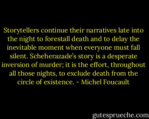 Storytellers continue their narratives late into the night to forestall death and to delay the inevitable moment when everyone must fall silent. Scheherazade’s story is a desperate inversion of murder; it is the effort, throughout all those nights, to exclude death from the circle of existence. - Michel Foucault