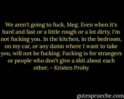 We aren't going to fuck, Meg. Even when it's hard and fast or a little rough or a lot dirty, I'm not fucking you. In the kitchen, in the bedroom, on my car, or any damn where I want to take you, will not be fucking. Fucking is for strangers or people who don't give a shit about each other. - Kristen Proby