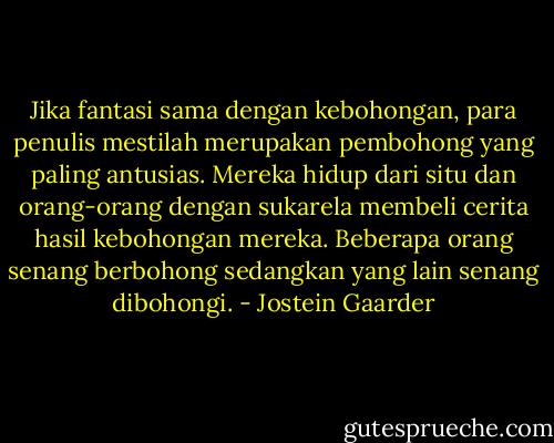 Jika fantasi sama dengan kebohongan, para penulis mestilah merupakan pembohong yang paling antusias. Mereka hidup dari situ dan orang-orang dengan sukarela membeli cerita hasil kebohongan mereka. Beberapa orang senang berbohong sedangkan yang lain senang dibohongi. - Jostein Gaarder