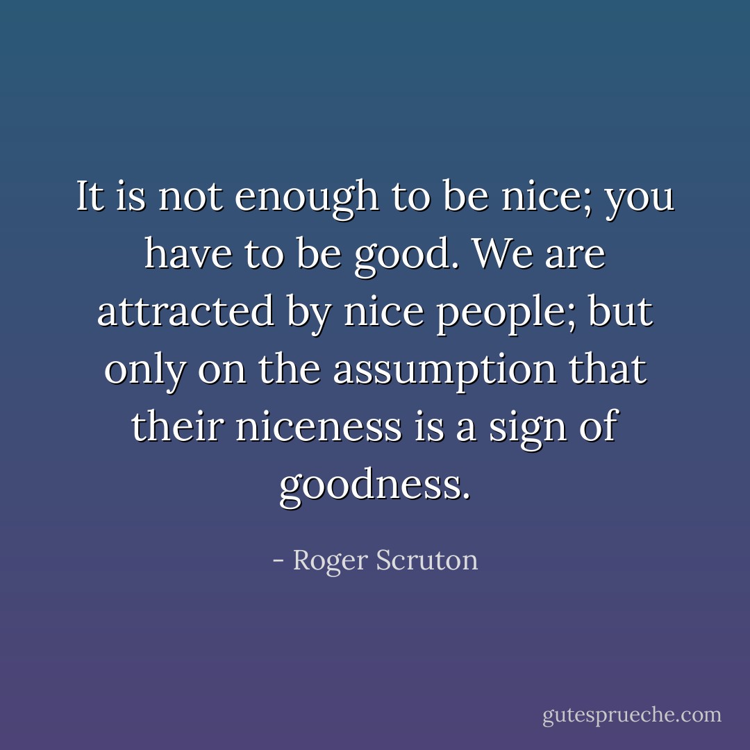 It is not enough to be nice; you have to be good. We are attracted by nice people; but only on the assumption that their niceness is a sign of goodness. - Roger Scruton