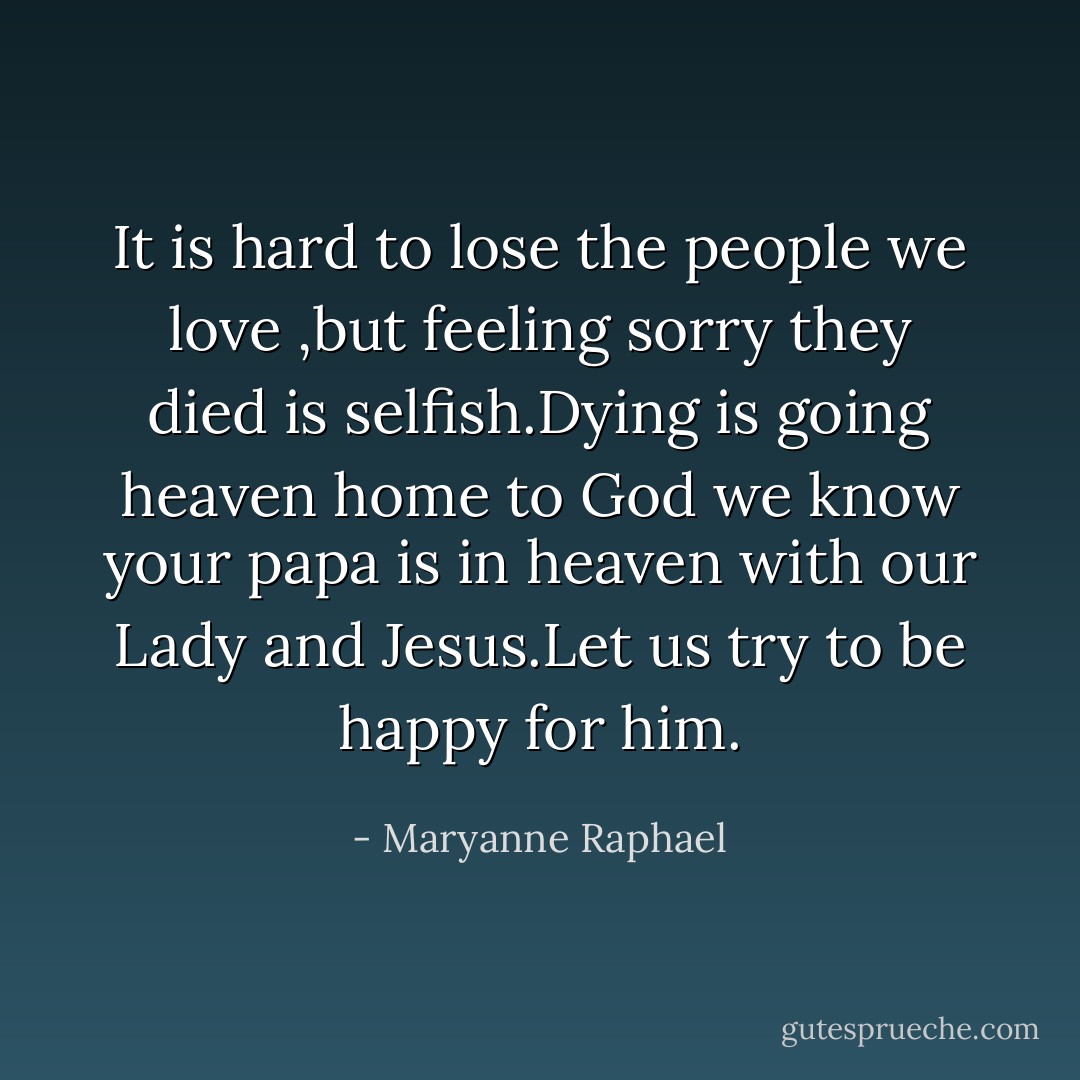 It is hard to lose the people we love ,but feeling sorry they died is selfish.Dying is going heaven home to God we know your papa is in heaven with our Lady and Jesus.Let us try to be happy for him. - Maryanne Raphael