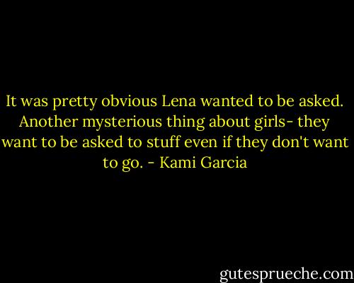 It was pretty obvious Lena wanted to be asked. Another mysterious thing about girls- they want to be asked to stuff even if they don't want to go. - Kami Garcia
