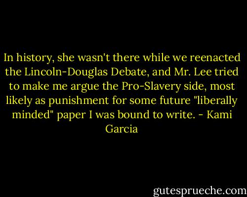 In history, she wasn't there while we reenacted the Lincoln-Douglas Debate, and Mr. Lee tried to make me argue the Pro-Slavery side, most likely as punishment for some future "liberally minded" paper I was bound to write. - Kami Garcia
