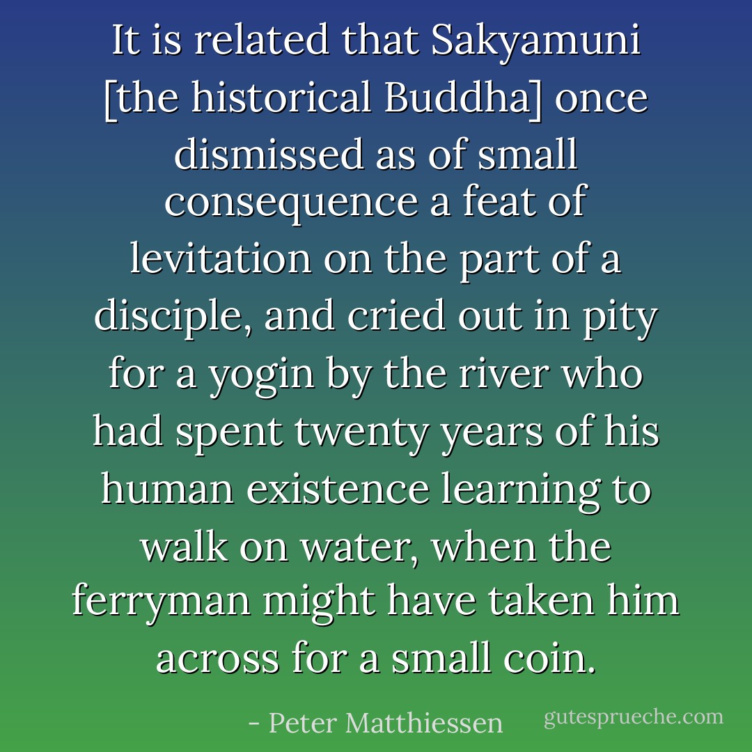 It is related that Sakyamuni [the historical Buddha] once dismissed as of small consequence a feat of levitation on the part of a disciple, and cried out in pity for a yogin by the river who had spent twenty years of his human existence learning to walk on water, when the ferryman might have taken him across for a small coin. - Peter Matthiessen