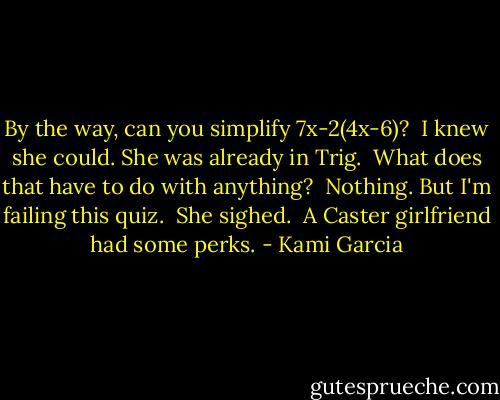 By the way, can you simplify 7x-2(4x-6)?<br /><br />I knew she could. She was already in Trig.<br /><br />What does that have to do with anything?<br /><br />Nothing. But I'm failing this quiz.<br /><br />She sighed.<br /><br />A Caster girlfriend had some perks. - Kami Garcia