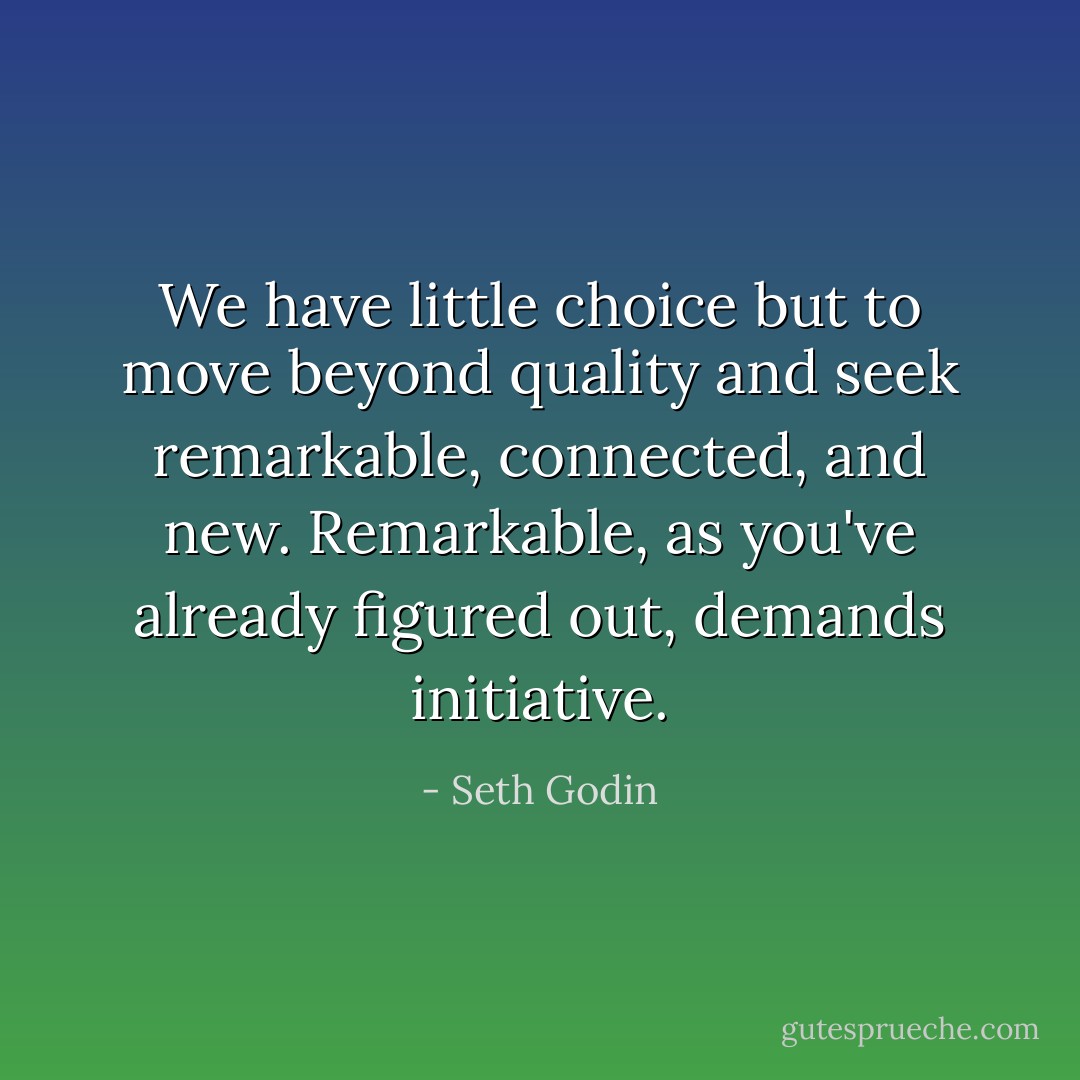 We have little choice but to move beyond quality and seek remarkable, connected, and new. Remarkable, as you've already figured out, demands initiative. - Seth Godin