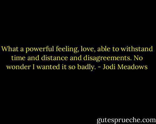 What a powerful feeling, love, able to withstand time and distance and disagreements. No wonder I wanted it so badly. - Jodi Meadows