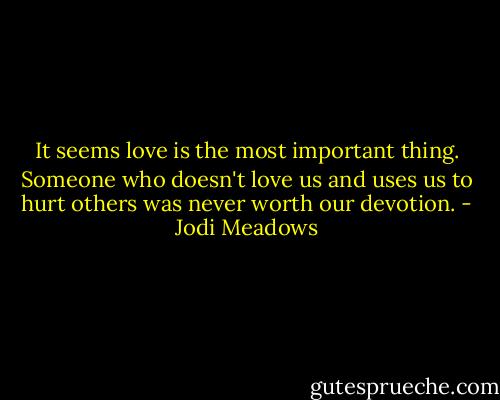 It seems love is the most important thing. Someone who doesn't love us and uses us to hurt others was never worth our devotion. - Jodi Meadows