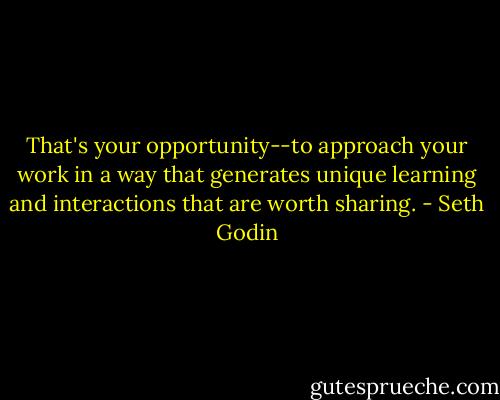 That's your opportunity--to approach your work in a way that generates unique learning and interactions that are worth sharing. - Seth Godin