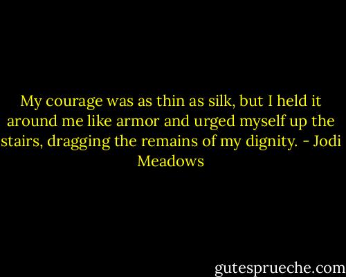 My courage was as thin as silk, but I held it around me like armor and urged myself up the stairs, dragging the remains of my dignity. - Jodi Meadows
